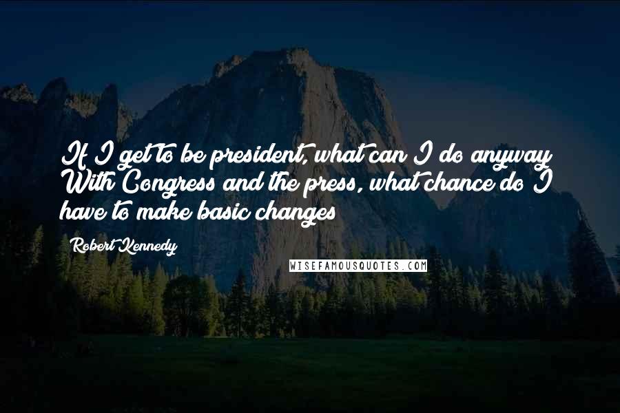 Robert Kennedy Quotes: If I get to be president, what can I do anyway? With Congress and the press, what chance do I have to make basic changes?