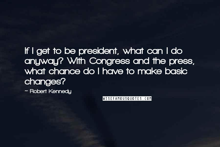 Robert Kennedy Quotes: If I get to be president, what can I do anyway? With Congress and the press, what chance do I have to make basic changes?