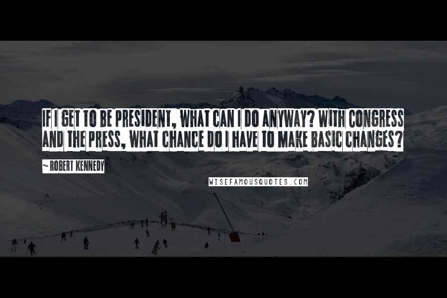 Robert Kennedy Quotes: If I get to be president, what can I do anyway? With Congress and the press, what chance do I have to make basic changes?