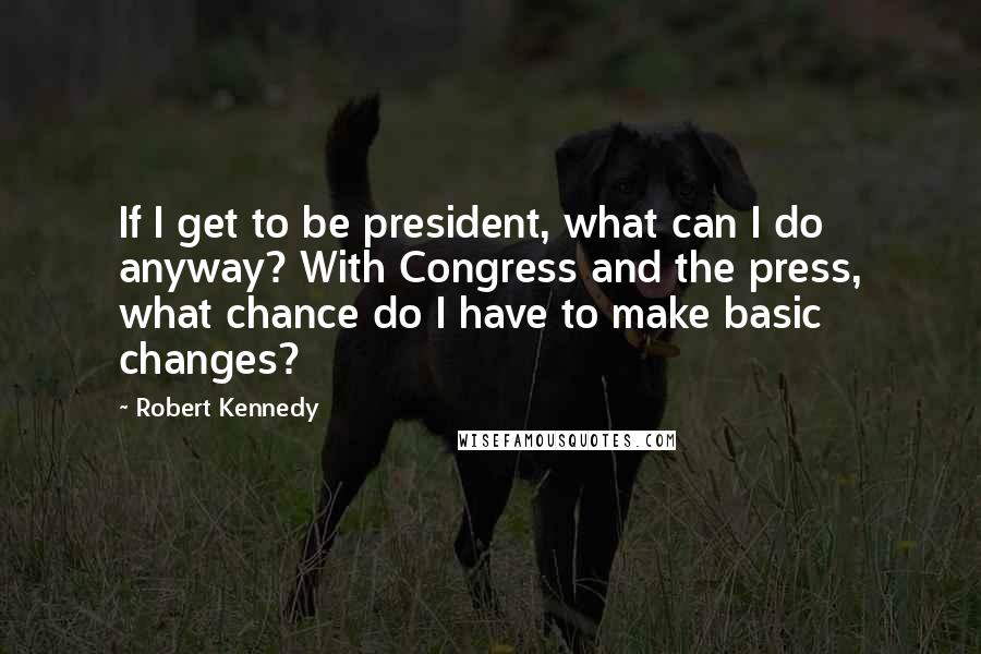 Robert Kennedy Quotes: If I get to be president, what can I do anyway? With Congress and the press, what chance do I have to make basic changes?