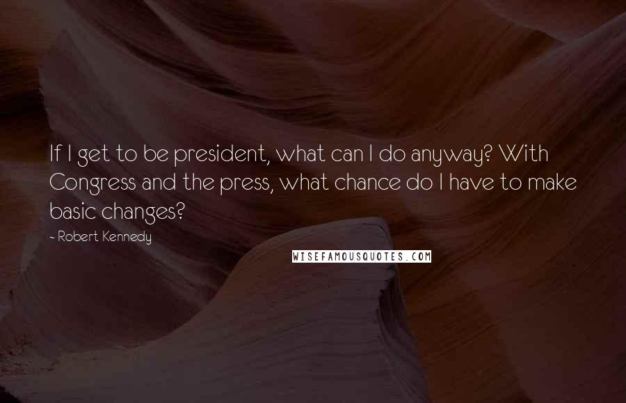 Robert Kennedy Quotes: If I get to be president, what can I do anyway? With Congress and the press, what chance do I have to make basic changes?