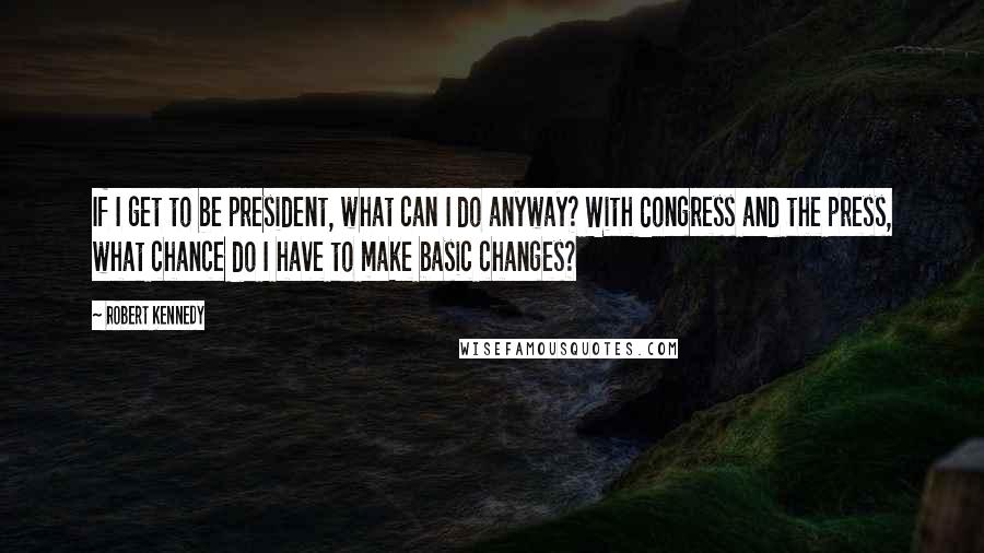 Robert Kennedy Quotes: If I get to be president, what can I do anyway? With Congress and the press, what chance do I have to make basic changes?