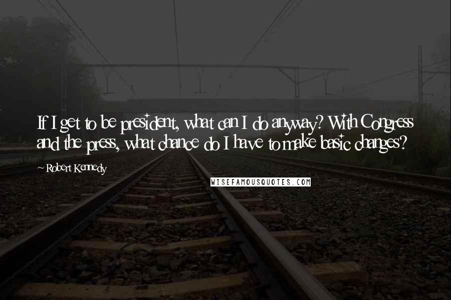 Robert Kennedy Quotes: If I get to be president, what can I do anyway? With Congress and the press, what chance do I have to make basic changes?