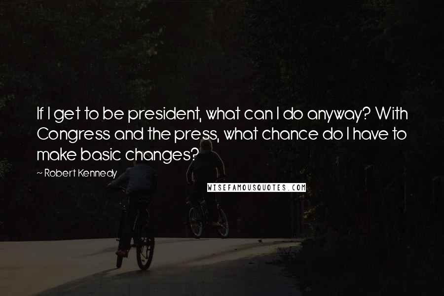 Robert Kennedy Quotes: If I get to be president, what can I do anyway? With Congress and the press, what chance do I have to make basic changes?