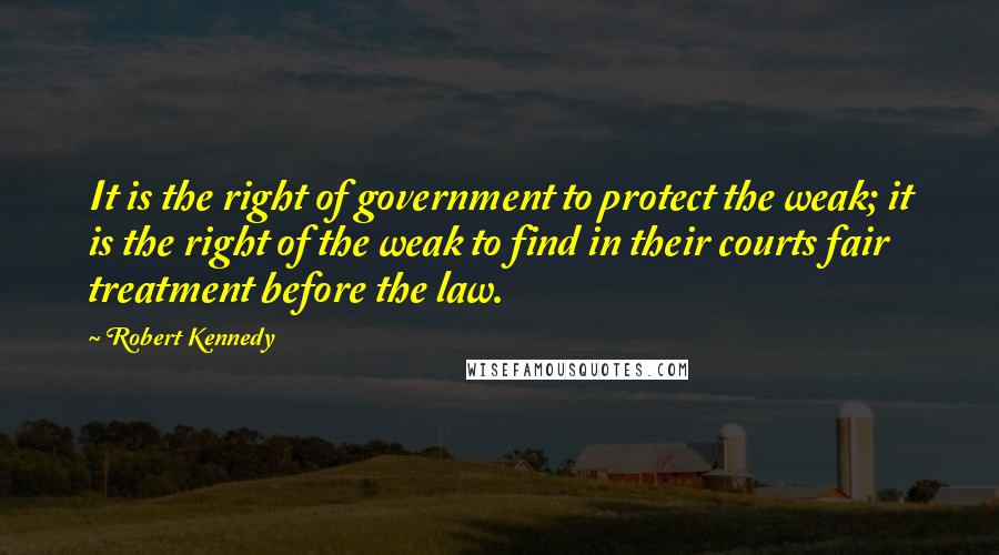 Robert Kennedy Quotes: It is the right of government to protect the weak; it is the right of the weak to find in their courts fair treatment before the law.
