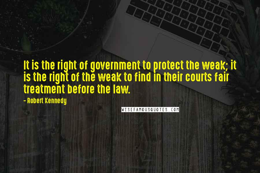 Robert Kennedy Quotes: It is the right of government to protect the weak; it is the right of the weak to find in their courts fair treatment before the law.