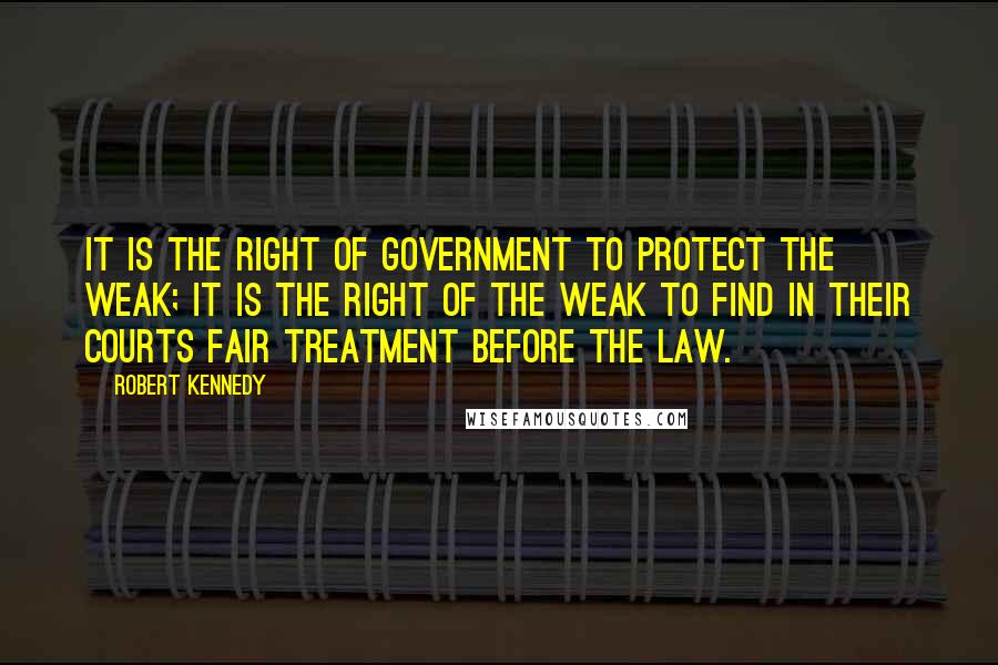 Robert Kennedy Quotes: It is the right of government to protect the weak; it is the right of the weak to find in their courts fair treatment before the law.