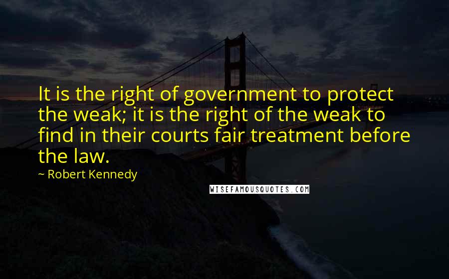 Robert Kennedy Quotes: It is the right of government to protect the weak; it is the right of the weak to find in their courts fair treatment before the law.