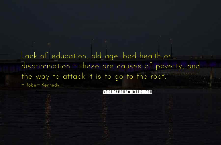 Robert Kennedy Quotes: Lack of education, old age, bad health or discrimination - these are causes of poverty, and the way to attack it is to go to the root.