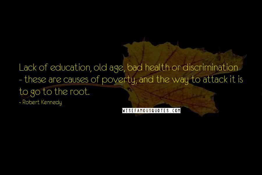 Robert Kennedy Quotes: Lack of education, old age, bad health or discrimination - these are causes of poverty, and the way to attack it is to go to the root.