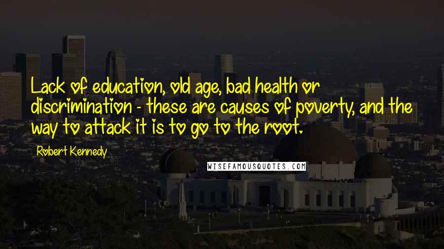 Robert Kennedy Quotes: Lack of education, old age, bad health or discrimination - these are causes of poverty, and the way to attack it is to go to the root.