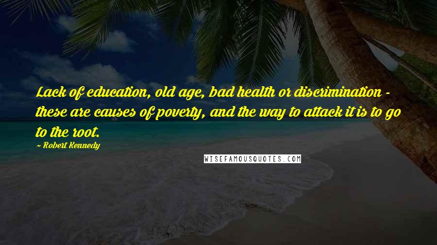 Robert Kennedy Quotes: Lack of education, old age, bad health or discrimination - these are causes of poverty, and the way to attack it is to go to the root.