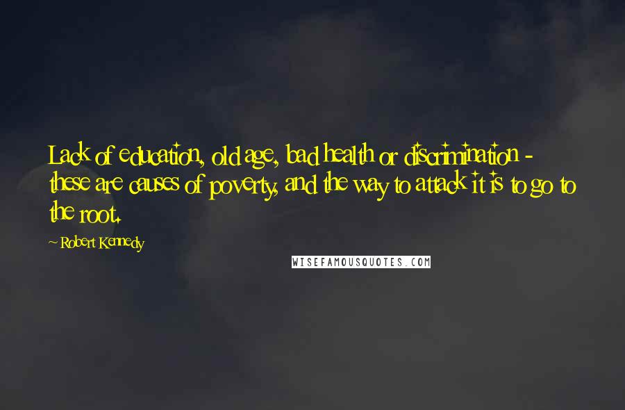 Robert Kennedy Quotes: Lack of education, old age, bad health or discrimination - these are causes of poverty, and the way to attack it is to go to the root.