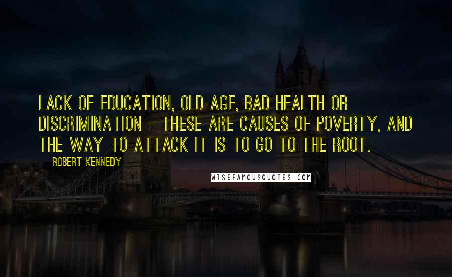 Robert Kennedy Quotes: Lack of education, old age, bad health or discrimination - these are causes of poverty, and the way to attack it is to go to the root.