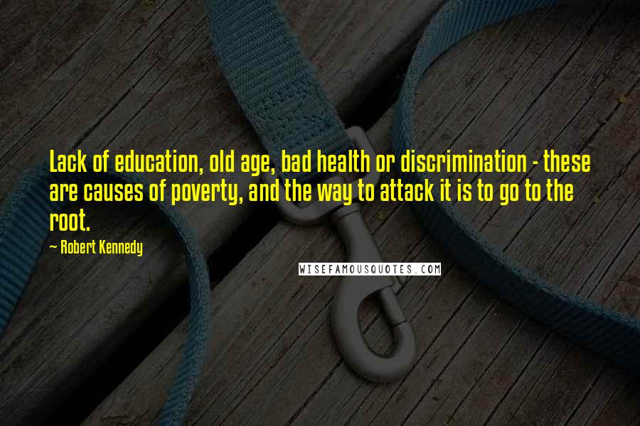 Robert Kennedy Quotes: Lack of education, old age, bad health or discrimination - these are causes of poverty, and the way to attack it is to go to the root.