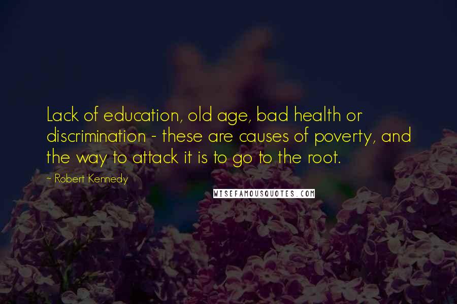 Robert Kennedy Quotes: Lack of education, old age, bad health or discrimination - these are causes of poverty, and the way to attack it is to go to the root.