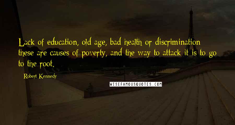 Robert Kennedy Quotes: Lack of education, old age, bad health or discrimination - these are causes of poverty, and the way to attack it is to go to the root.