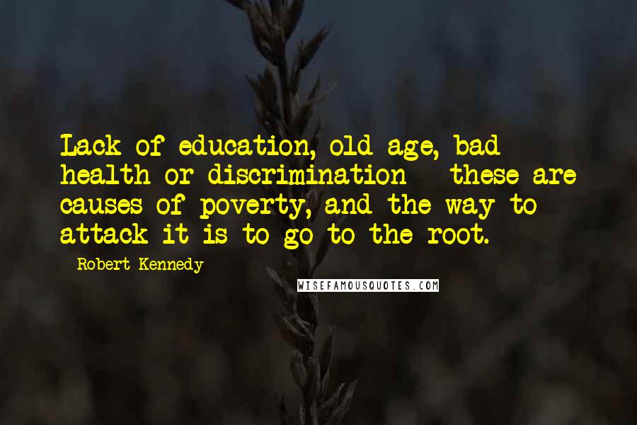 Robert Kennedy Quotes: Lack of education, old age, bad health or discrimination - these are causes of poverty, and the way to attack it is to go to the root.