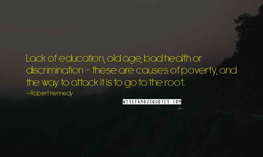 Robert Kennedy Quotes: Lack of education, old age, bad health or discrimination - these are causes of poverty, and the way to attack it is to go to the root.