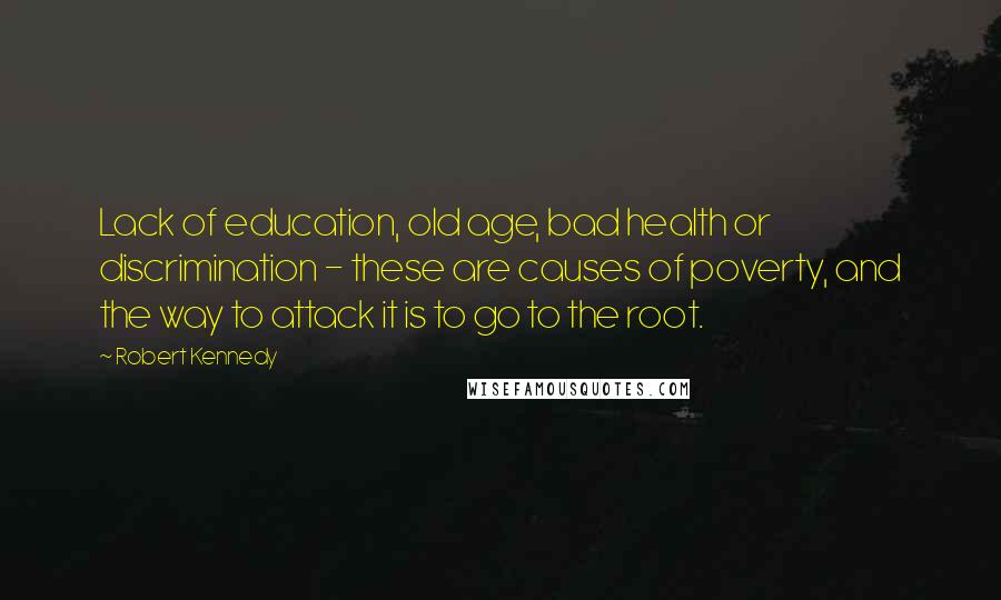 Robert Kennedy Quotes: Lack of education, old age, bad health or discrimination - these are causes of poverty, and the way to attack it is to go to the root.
