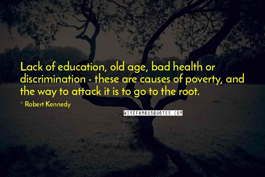 Robert Kennedy Quotes: Lack of education, old age, bad health or discrimination - these are causes of poverty, and the way to attack it is to go to the root.