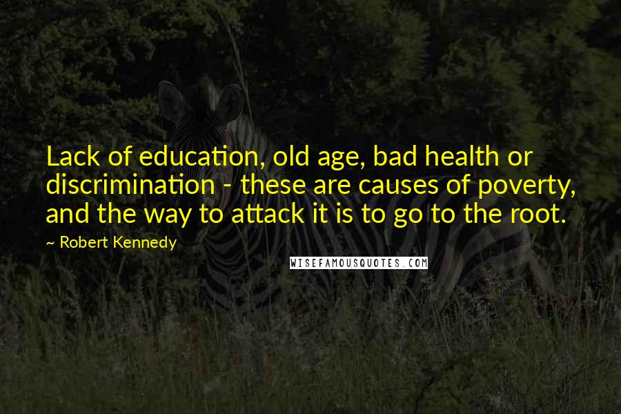 Robert Kennedy Quotes: Lack of education, old age, bad health or discrimination - these are causes of poverty, and the way to attack it is to go to the root.