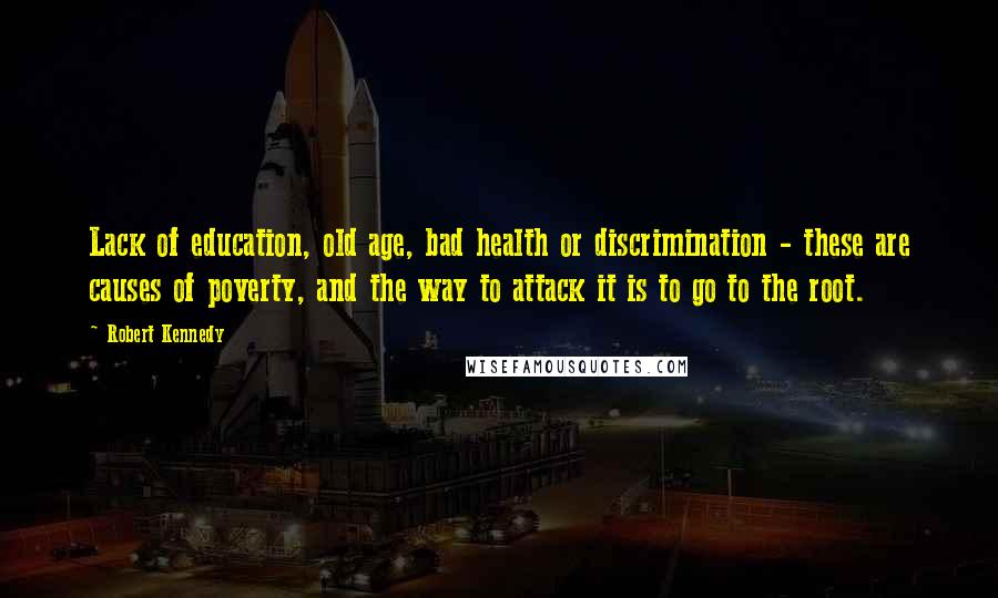 Robert Kennedy Quotes: Lack of education, old age, bad health or discrimination - these are causes of poverty, and the way to attack it is to go to the root.