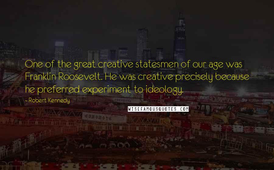 Robert Kennedy Quotes: One of the great creative statesmen of our age was Franklin Roosevelt. He was creative precisely because he preferred experiment to ideology.