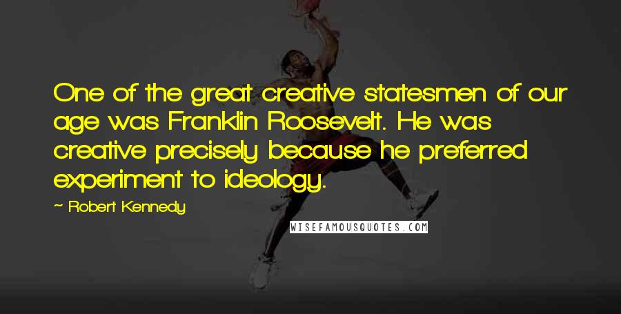 Robert Kennedy Quotes: One of the great creative statesmen of our age was Franklin Roosevelt. He was creative precisely because he preferred experiment to ideology.