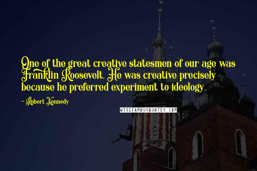 Robert Kennedy Quotes: One of the great creative statesmen of our age was Franklin Roosevelt. He was creative precisely because he preferred experiment to ideology.