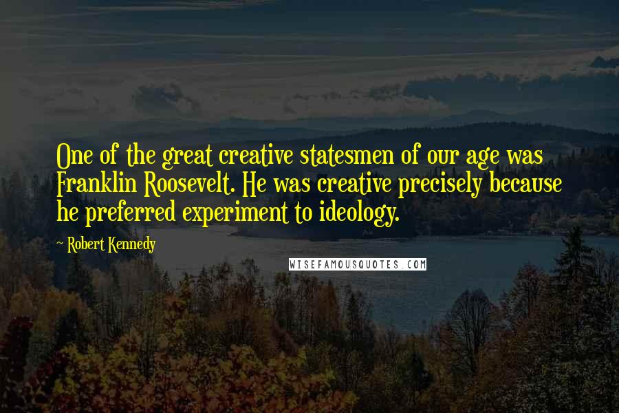 Robert Kennedy Quotes: One of the great creative statesmen of our age was Franklin Roosevelt. He was creative precisely because he preferred experiment to ideology.