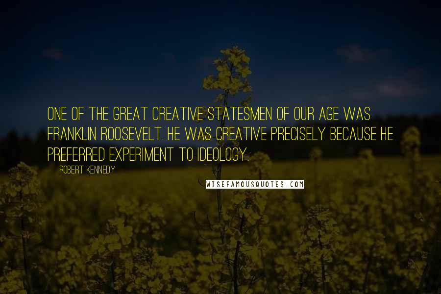 Robert Kennedy Quotes: One of the great creative statesmen of our age was Franklin Roosevelt. He was creative precisely because he preferred experiment to ideology.