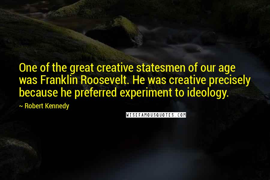 Robert Kennedy Quotes: One of the great creative statesmen of our age was Franklin Roosevelt. He was creative precisely because he preferred experiment to ideology.