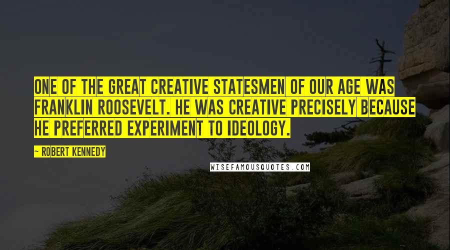 Robert Kennedy Quotes: One of the great creative statesmen of our age was Franklin Roosevelt. He was creative precisely because he preferred experiment to ideology.