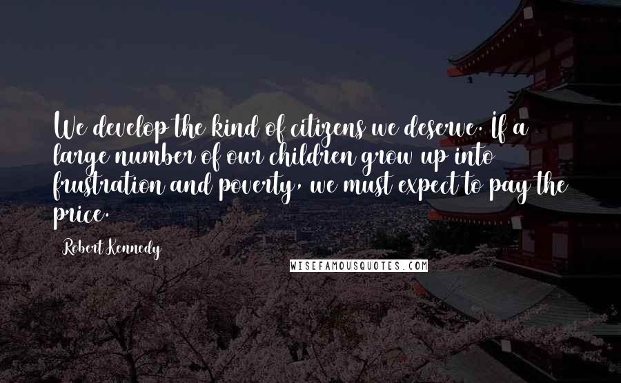 Robert Kennedy Quotes: We develop the kind of citizens we deserve. If a large number of our children grow up into frustration and poverty, we must expect to pay the price.