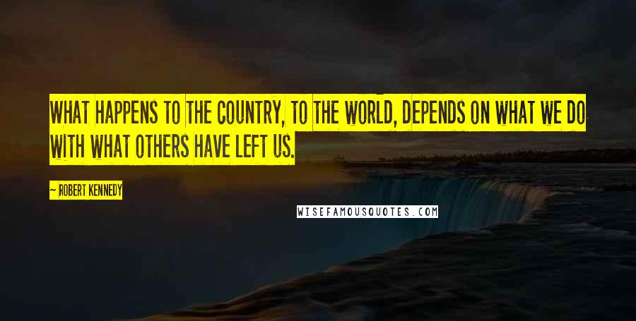 Robert Kennedy Quotes: What happens to the country, to the world, depends on what we do with what others have left us.