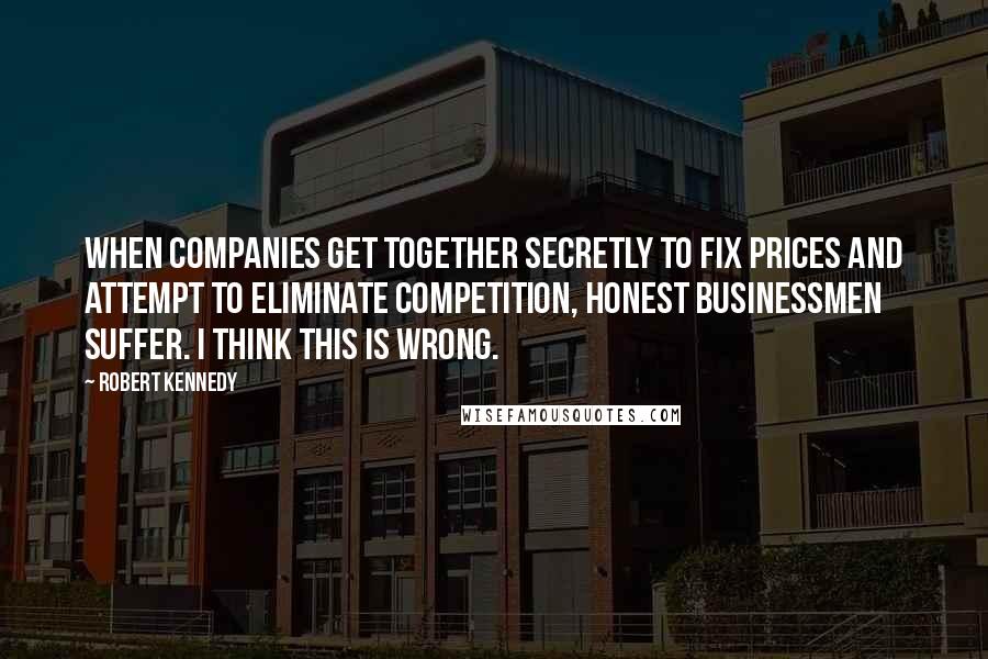 Robert Kennedy Quotes: When companies get together secretly to fix prices and attempt to eliminate competition, honest businessmen suffer. I think this is wrong.