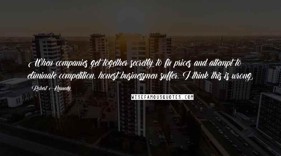 Robert Kennedy Quotes: When companies get together secretly to fix prices and attempt to eliminate competition, honest businessmen suffer. I think this is wrong.