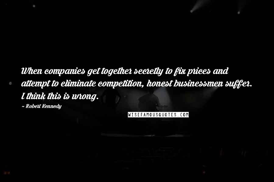 Robert Kennedy Quotes: When companies get together secretly to fix prices and attempt to eliminate competition, honest businessmen suffer. I think this is wrong.