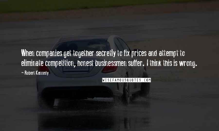 Robert Kennedy Quotes: When companies get together secretly to fix prices and attempt to eliminate competition, honest businessmen suffer. I think this is wrong.