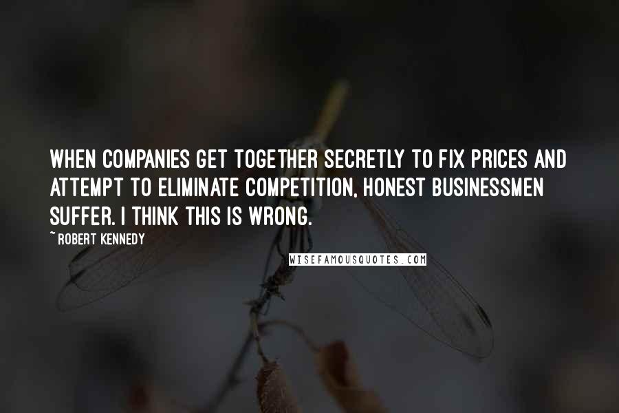 Robert Kennedy Quotes: When companies get together secretly to fix prices and attempt to eliminate competition, honest businessmen suffer. I think this is wrong.