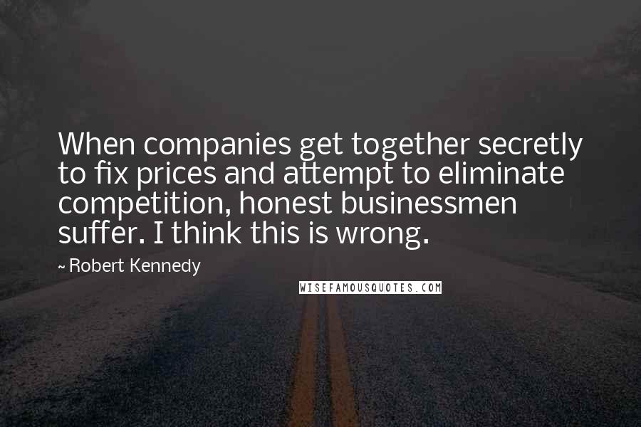 Robert Kennedy Quotes: When companies get together secretly to fix prices and attempt to eliminate competition, honest businessmen suffer. I think this is wrong.