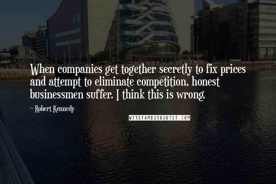 Robert Kennedy Quotes: When companies get together secretly to fix prices and attempt to eliminate competition, honest businessmen suffer. I think this is wrong.