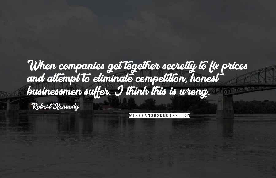 Robert Kennedy Quotes: When companies get together secretly to fix prices and attempt to eliminate competition, honest businessmen suffer. I think this is wrong.