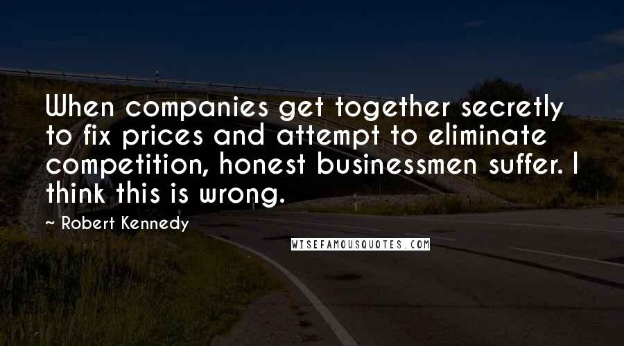 Robert Kennedy Quotes: When companies get together secretly to fix prices and attempt to eliminate competition, honest businessmen suffer. I think this is wrong.