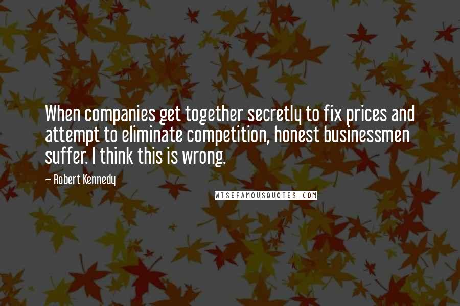 Robert Kennedy Quotes: When companies get together secretly to fix prices and attempt to eliminate competition, honest businessmen suffer. I think this is wrong.