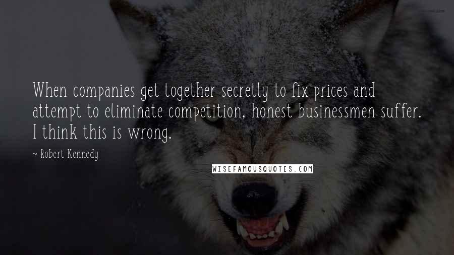 Robert Kennedy Quotes: When companies get together secretly to fix prices and attempt to eliminate competition, honest businessmen suffer. I think this is wrong.