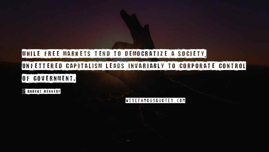 Robert Kennedy Quotes: While free markets tend to democratize a society, unfettered capitalism leads invariably to corporate control of government.