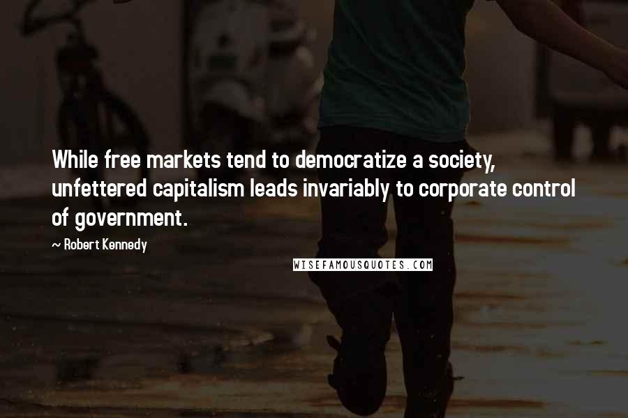 Robert Kennedy Quotes: While free markets tend to democratize a society, unfettered capitalism leads invariably to corporate control of government.