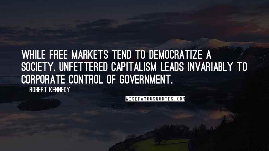 Robert Kennedy Quotes: While free markets tend to democratize a society, unfettered capitalism leads invariably to corporate control of government.